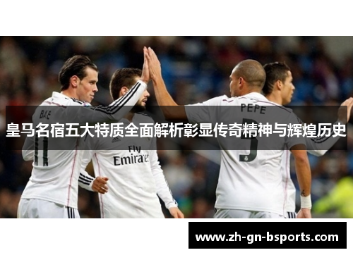 皇马名宿五大特质全面解析彰显传奇精神与辉煌历史