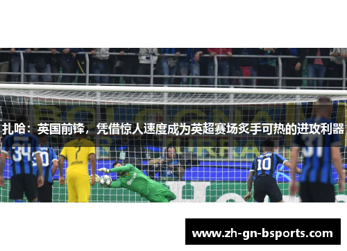 扎哈:英国前锋,凭借惊人速度成为英超赛场炙手可热的进攻利器 扎哈:英国前锋,凭借惊人速度成为英超赛场炙手可热的进攻利器