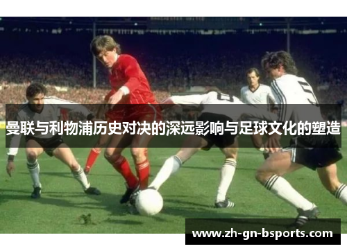 曼联与利物浦历史对决的深远影响与足球文化的塑造
