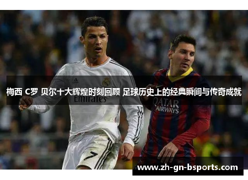 梅西 C罗 贝尔十大辉煌时刻回顾 足球历史上的经典瞬间与传奇成就