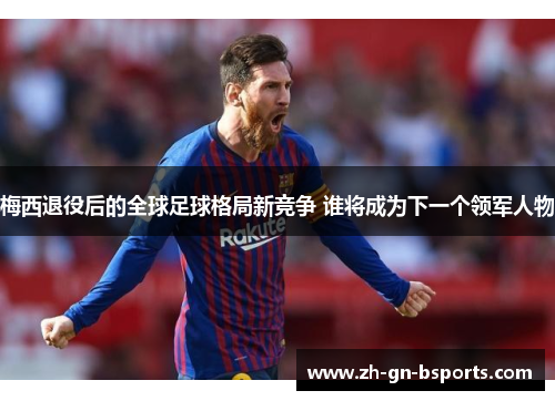 梅西退役后的全球足球格局新竞争 谁将成为下一个领军人物