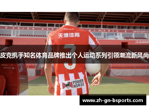 皮克携手知名体育品牌推出个人运动系列引领潮流新风尚 皮克携手知名体育品牌推出个人运动系列引领潮流新风尚