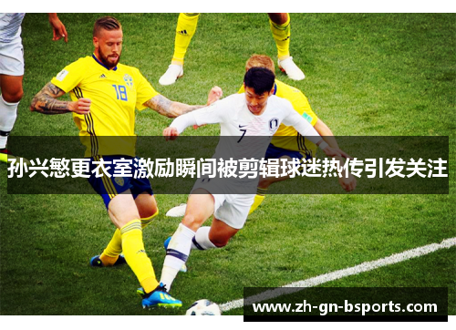 孙兴慜更衣室激励瞬间被剪辑球迷热传引发关注 孙兴慜更衣室激励瞬间被剪辑球迷热传引发关注