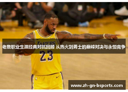 老詹职业生涯经典对抗回顾 从热火到勇士的巅峰对决与永恒竞争