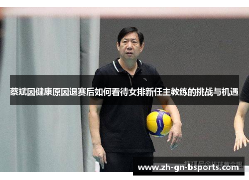 蔡斌因健康原因退赛后如何看待女排新任主教练的挑战与机遇