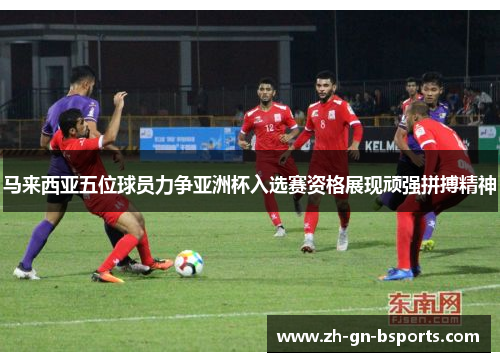 马来西亚五位球员力争亚洲杯入选赛资格展现顽强拼搏精神 马来西亚五位球员力争亚洲杯入选赛资格展现顽强拼搏精神