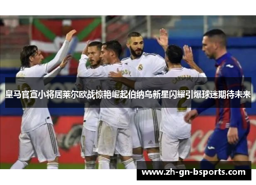 皇马官宣小将居莱尔欧战惊艳崛起伯纳乌新星闪耀引爆球迷期待未来